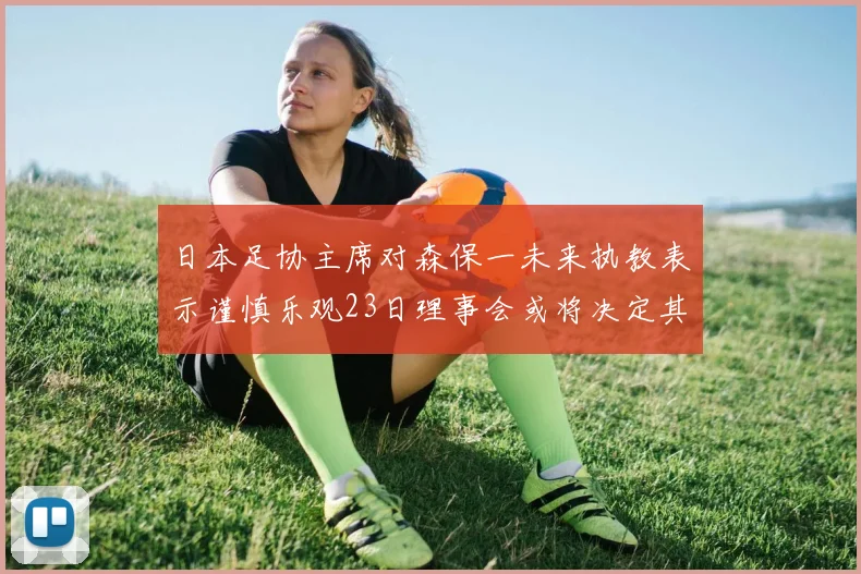 日本足协主席对森保一未来执教表示谨慎乐观23日理事会或将决定其去留